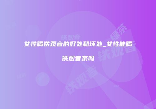 女性喝铁观音的好处和坏处_女性能喝铁观音茶吗