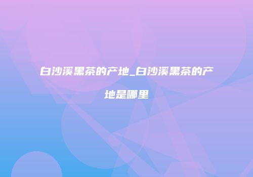 白沙溪黑茶的产地_白沙溪黑茶的产地是哪里