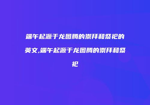 端午起源于龙图腾的崇拜和祭祀的英文,端午起源于龙图腾的崇拜和祭祀