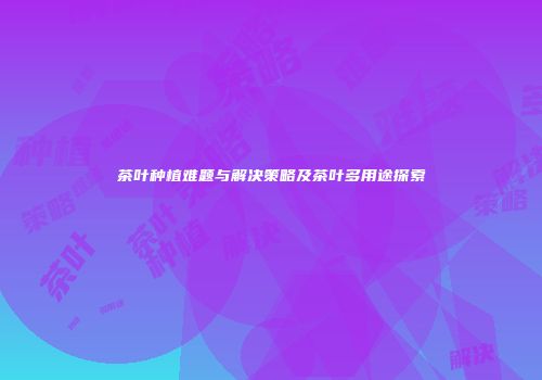 茶叶种植难题与解决策略及茶叶多用途探索