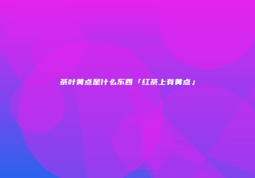 茶叶黄点是什么东西「红茶上有黄点」