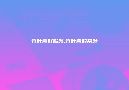 竹叶青好喝吗,竹叶青的茶叶