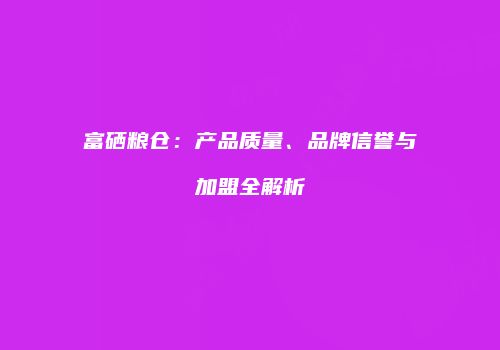 富硒粮仓：产品质量、品牌信誉与加盟全解析