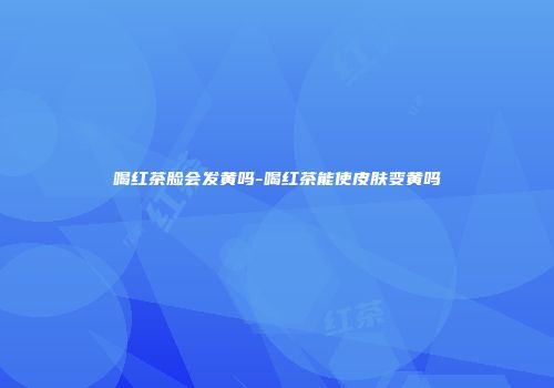 喝红茶脸会发黄吗-喝红茶能使皮肤变黄吗