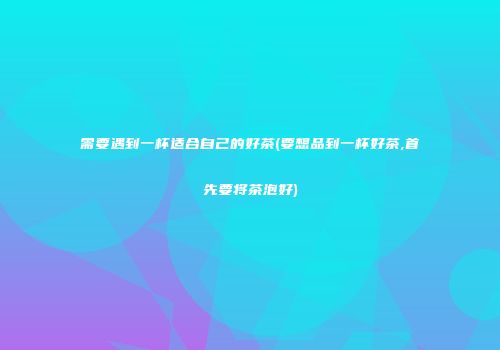需要遇到一杯适合自己的好茶(要想品到一杯好茶,首先要将茶泡好)