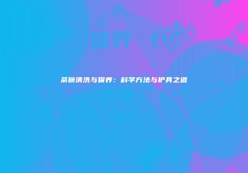 茶碗清洗与保养：科学方法与护具之道