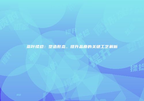 茶叶揉捻：塑造形态、提升品质的关键工艺解析