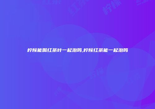 柠檬能喝红茶叶一起泡吗,柠檬红茶能一起泡吗