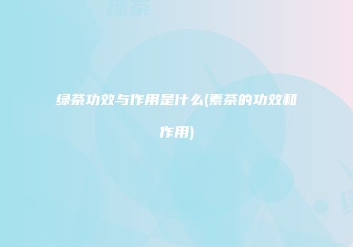 绿茶功效与作用是什么(素茶的功效和作用)