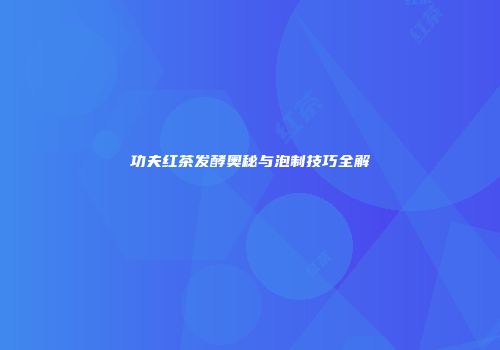 功夫红茶发酵奥秘与泡制技巧全解