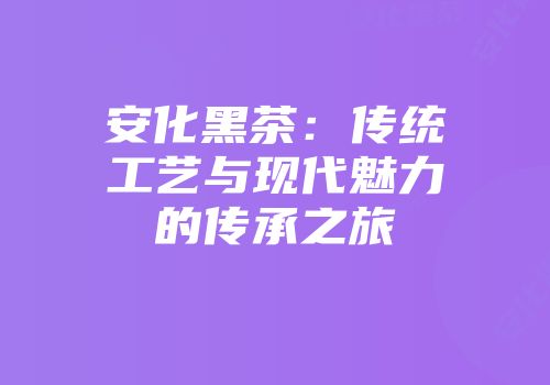 安化黑茶：传统工艺与现代魅力的传承之旅