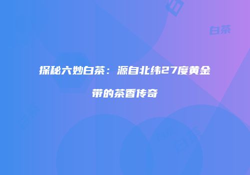探秘六妙白茶：源自北纬27度黄金带的茶香传奇