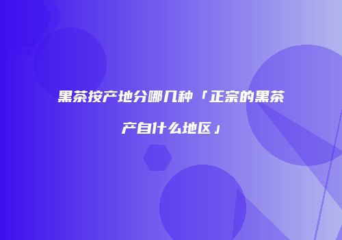 黑茶按产地分哪几种「正宗的黑茶产自什么地区」