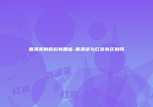 普洱茶的原料有哪些-普洱茶与红茶有区别吗