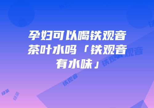 孕妇可以喝铁观音茶叶水吗「铁观音有水味」