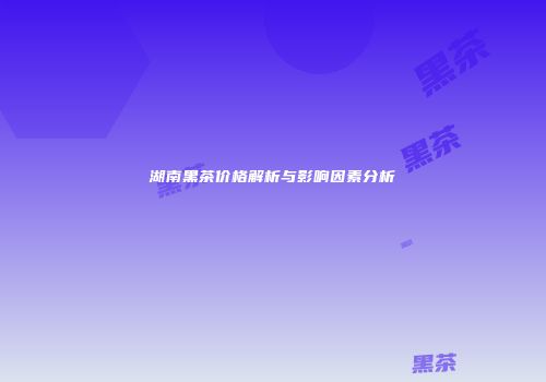 湖南黑茶价格解析与影响因素分析