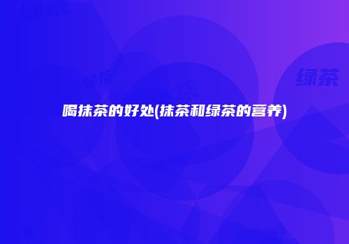 喝抹茶的好处(抹茶和绿茶的营养)