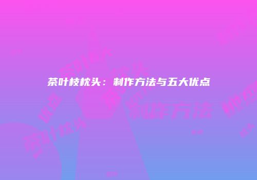 茶叶枝枕头：制作方法与五大优点