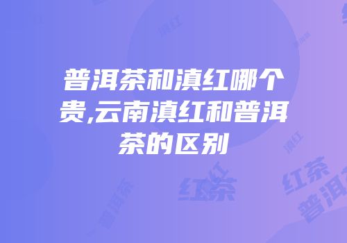 普洱茶和滇红哪个贵,云南滇红和普洱茶的区别