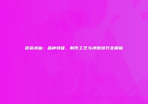 岩茶水仙：品种特征、制作工艺与冲泡技巧全解析