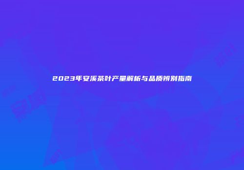 2023年安溪茶叶产量解析与品质辨别指南