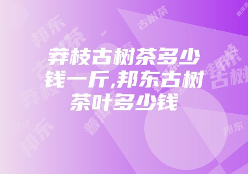 莽枝古树茶多少钱一斤,邦东古树茶叶多少钱