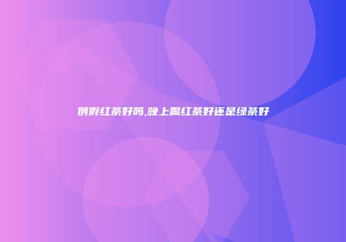例假红茶好吗,晚上喝红茶好还是绿茶好