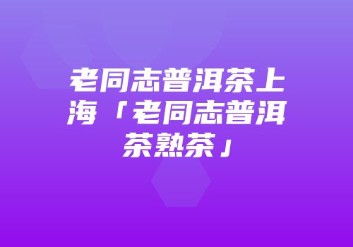 老同志普洱茶上海「老同志普洱茶熟茶」