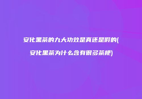 安化黑茶的九大功效是真还是假的(安化黑茶为什么含有很多茶梗)