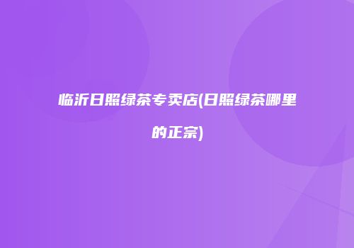 临沂日照绿茶专卖店(日照绿茶哪里的正宗)