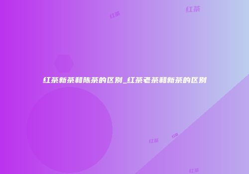 红茶新茶和陈茶的区别_红茶老茶和新茶的区别