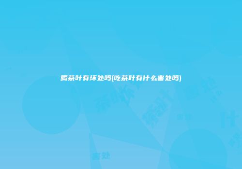喝茶叶有坏处吗(吃茶叶有什么害处吗)