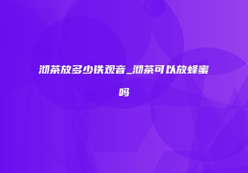 沏茶放多少铁观音_沏茶可以放蜂蜜吗