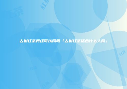古树红茶月经可以喝吗「古树红茶适合什么人喝」