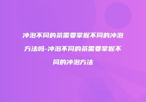 冲泡不同的茶需要掌握不同的冲泡方法吗-冲泡不同的茶需要掌握不同的冲泡方法