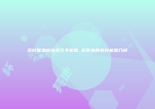 茶叶保温杯泡多久不能喝_袋装泡的茶叶能喝几杯
