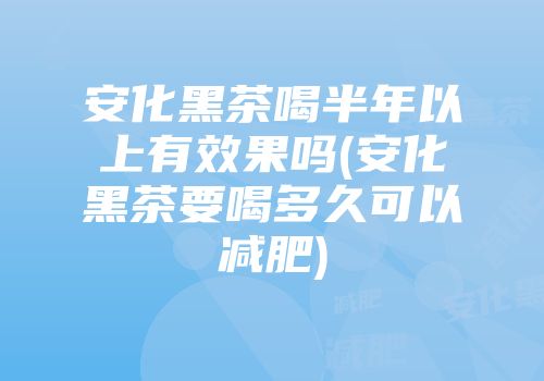 安化黑茶喝半年以上有效果吗(安化黑茶要喝多久可以减肥)