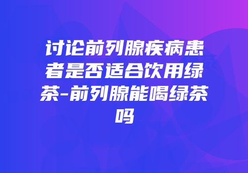 讨论前列腺疾病患者是否适合饮用绿茶-前列腺能喝绿茶吗