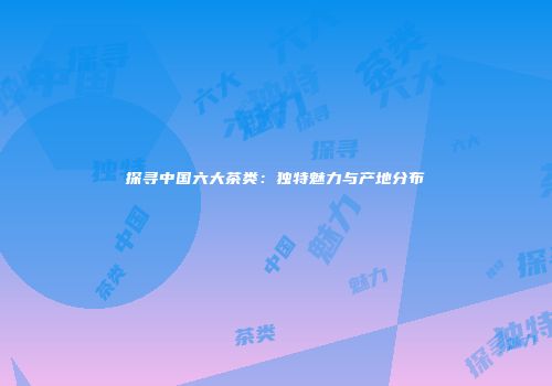 探寻中国六大茶类：独特魅力与产地分布