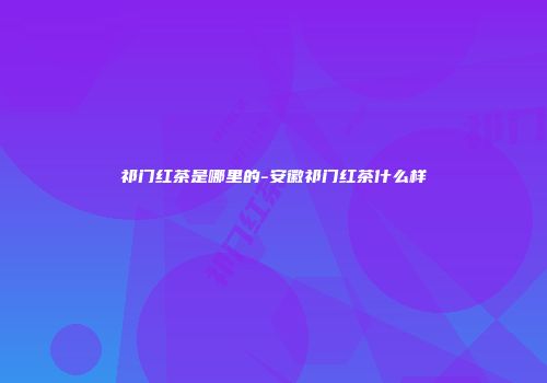祁门红茶是哪里的-安徽祁门红茶什么样