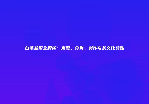 白茶知识全解析：来源、分类、制作与茶文化韵味