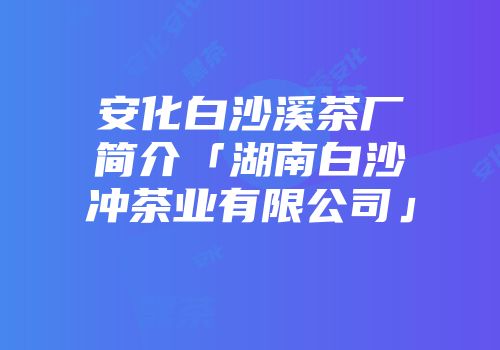安化白沙溪茶厂简介「湖南白沙冲茶业有限公司」