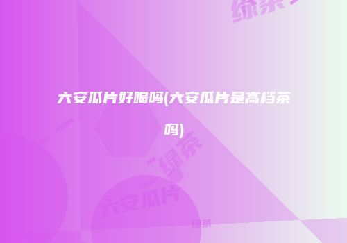 六安瓜片好喝吗(六安瓜片是高档茶吗)