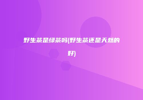 野生茶是绿茶吗(野生茶还是天然的好)