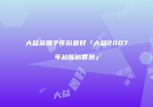 大益茶哪个年份最好「大益2007年越陈越香熟」