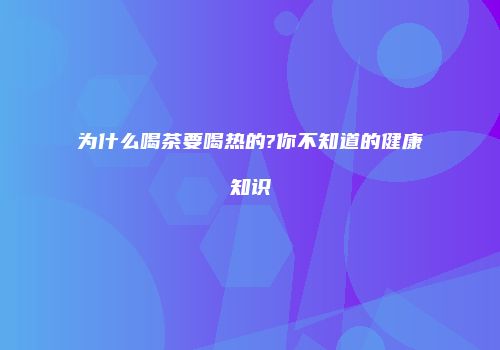 为什么喝茶要喝热的?你不知道的健康知识