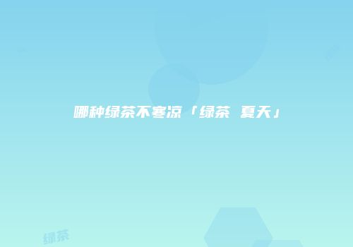 哪种绿茶不寒凉「绿茶 夏天」