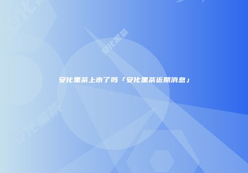 安化黑茶上市了吗「安化黑茶近期消息」