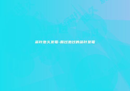 茶叶泡久发霉-喝过泡过的茶叶发霉