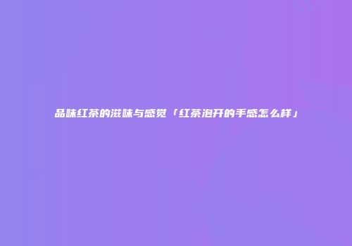 品味红茶的滋味与感觉「红茶泡开的手感怎么样」